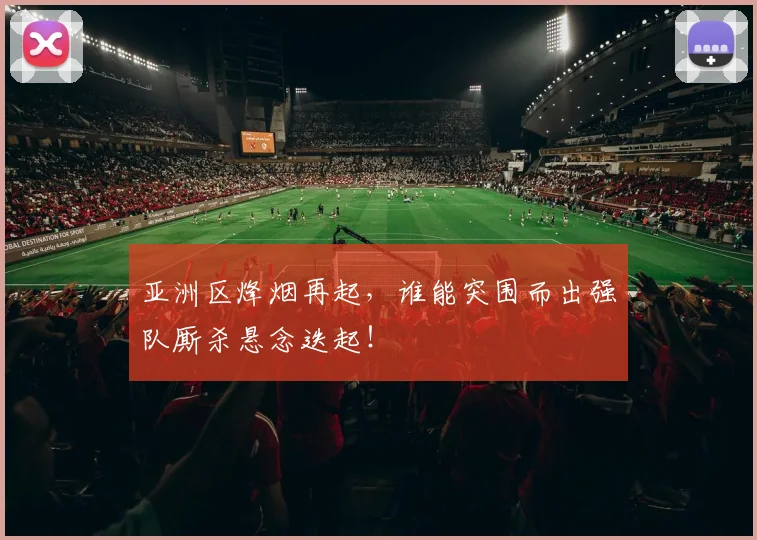 亚洲区烽烟再起,谁能突围而出强队厮杀悬念迭起!