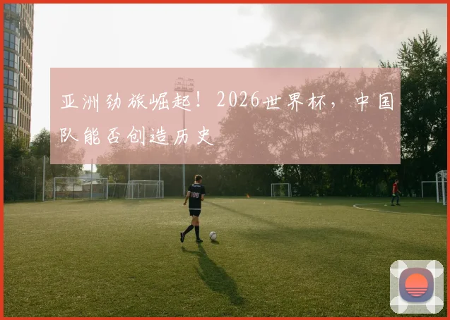 亚洲劲旅崛起!2026世界杯,中国队能否创造历史