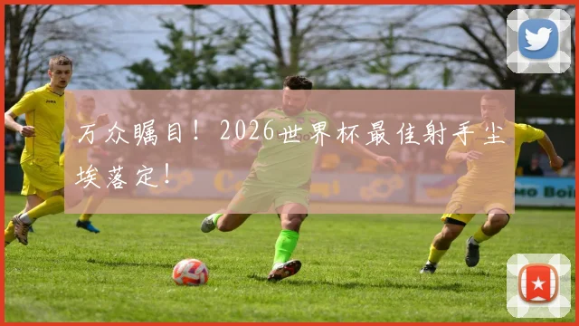 万众瞩目！2026世界杯最佳射手尘埃落定！