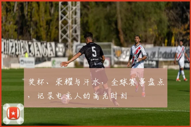 奖杯、荣耀与汗水，全球赛事盘点，记录电竞人的高光时刻