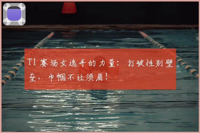 TI 赛场女选手的力量:打破性别壁垒,巾帼不让须眉!