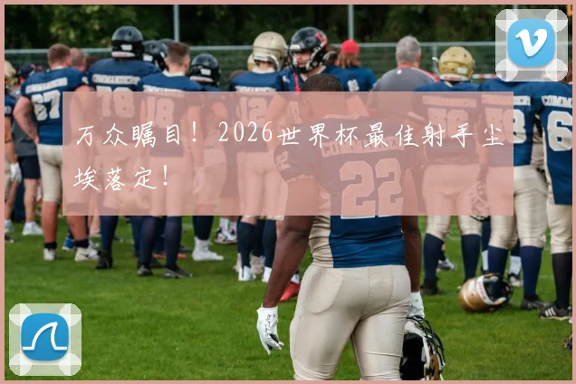 万众瞩目!2026世界杯最佳射手尘埃落定!