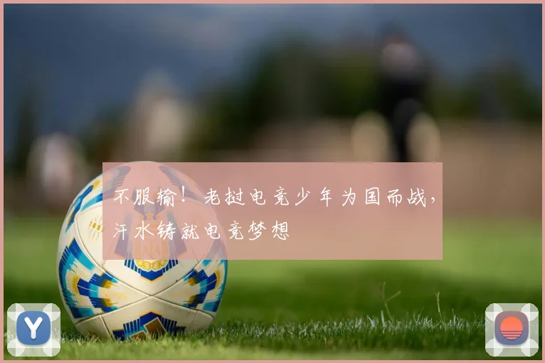 不服输!老挝电竞少年为国而战,汗水铸就电竞梦想