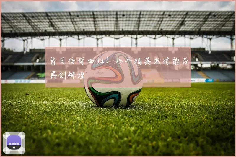 昔日传奇回归！和平精英老将能否再创辉煌